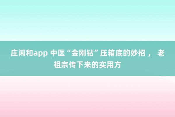 莊閑和app 中醫“金剛鉆”壓箱底的妙招 , 老祖宗傳下來的實用方