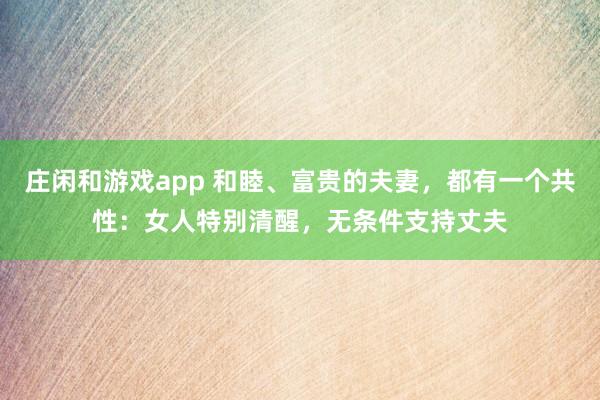 莊閑和游戲app 和睦、富貴的夫妻，都有一個共性：女人特別清醒，無條件支持丈夫