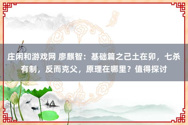 莊閑和游戲網(wǎng) 廖麒智：基礎(chǔ)篇之己土在卯，七殺有制，反而克父，原理在哪里？值得探討