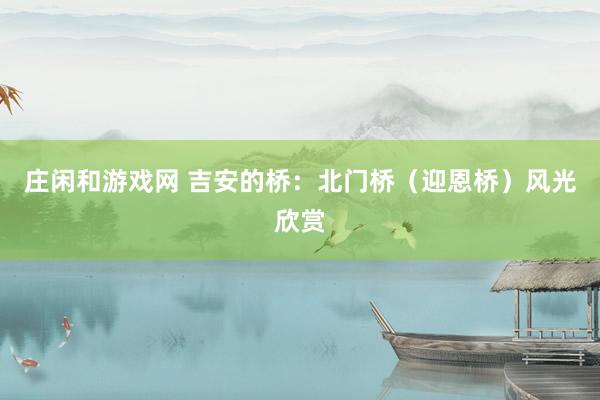 莊閑和游戲網(wǎng) 吉安的橋：北門橋（迎恩橋）風(fēng)光欣賞