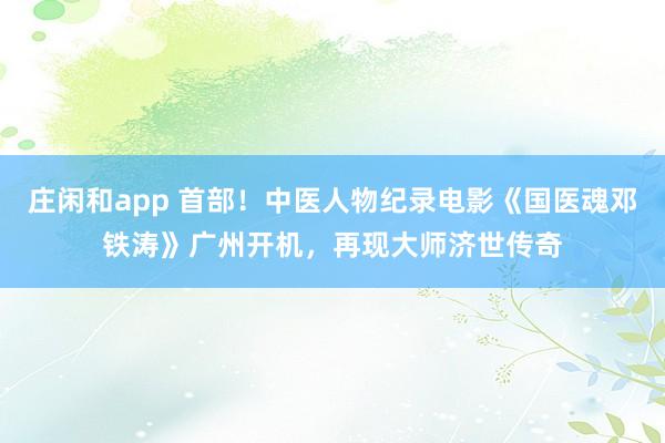 莊閑和app 首部!中醫(yī)人物紀錄電影《國醫(yī)魂鄧鐵濤》廣州開機,再現大師濟世傳奇