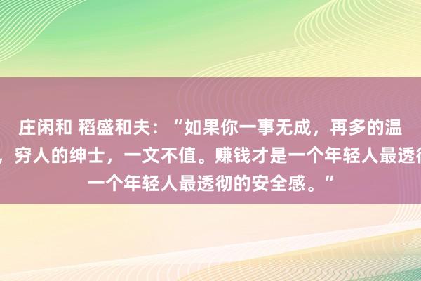 莊閑和 稻盛和夫：“如果你一事無成，再多的溫柔，也是廉價，窮人的紳士，一文不值。賺錢才是一個年輕人最透徹的安全感?！?></p>

<p>圖片</p>小時候，我們總盼著長大去干一番事業，實現夢想，并成為一個善良溫柔的人。可慢慢地長大后，我們才明白，所有的事情并沒有想象中的那么簡單。想要實現夢想，就要付出不亞于任何人的努力，讓自己變得優秀，有價值。這個價值，指的是自己能夠為他人、為企業解決問題。所以說，一個人想在這個社會上立足，光善良和溫柔是不行的，他還需要擁有足夠的價值。就像莫言所說：“不管你多么善良，當你沒價值時，就算你溫柔的像只貓，別人都嫌你掉毛。人性都是很惡心的。任何人都不會因為你愛他而來愛你。對方只會因為你優秀而來愛你。你的價值就是你的一切。很少有純粹的好人或者壞人?！蹦愕膬r值，就是你的籌碼。<p>圖片</p>{jz:field.toptypename/}<img src=