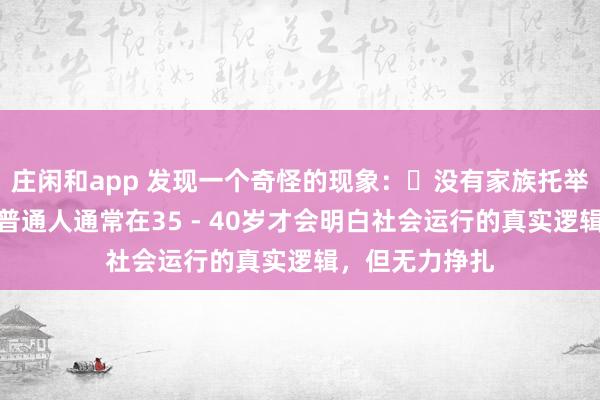 莊閑和app 發(fā)現(xiàn)一個奇怪的現(xiàn)象:?沒有家族托舉,貴人引導(dǎo),普通人通常在35 - 40歲才會明白社會運行的真實邏輯,但無力掙扎