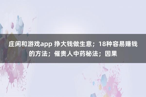 莊閑和游戲app 掙大錢做生意；18種容易賺錢的方法；催貴人中藥秘法；因果