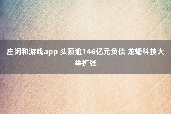 莊閑和游戲app 頭頂逾146億元負(fù)債 龍?bào)纯萍即笈e擴(kuò)張