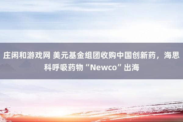 莊閑和游戲網 美元基金組團收購中國創新藥,海思科呼吸藥物“Newco”出海