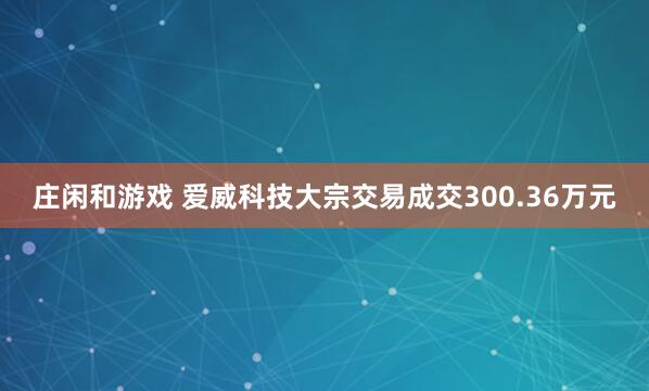 莊閑和游戲 愛威科技大宗交易成交300.36萬元