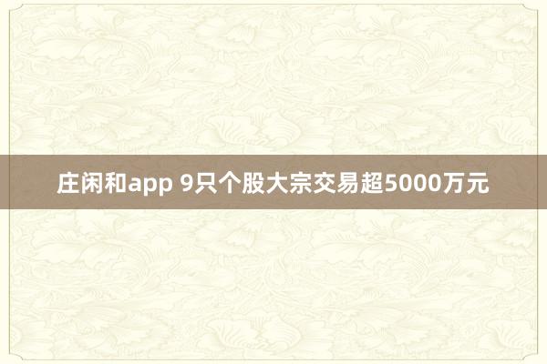 莊閑和app 9只個(gè)股大宗交易超5000萬元