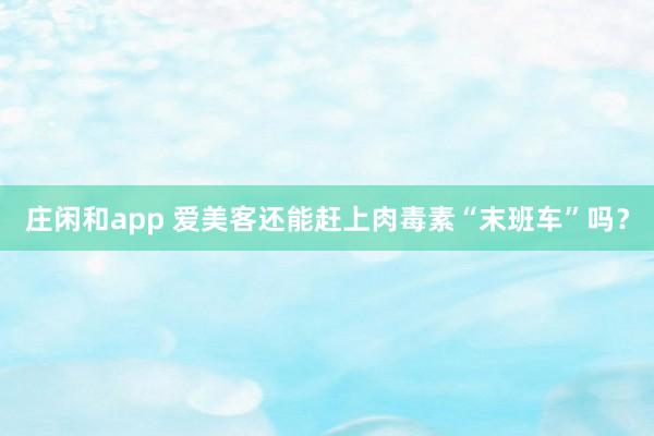 莊閑和app 愛美客還能趕上肉毒素“末班車”嗎？