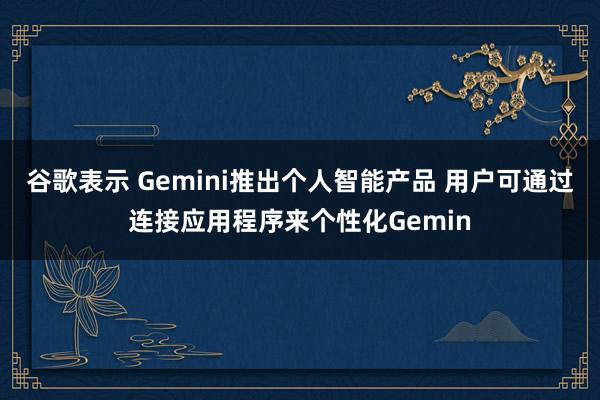 谷歌表示 Gemini推出個人智能產(chǎn)品 用戶可通過連接應(yīng)用程序來個性化Gemin