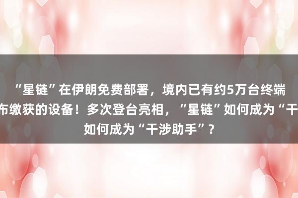 “星鏈”在伊朗免費(fèi)部署，境內(nèi)已有約5萬臺終端，伊方公布繳獲的設(shè)備！多次登臺亮相，“星鏈”如何成為“干涉助手”？