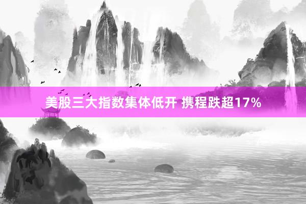美股三大指數(shù)集體低開(kāi) 攜程跌超17%
