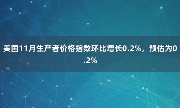 美國11月生產者價格指數環比增長0.2%，預估為0.2%