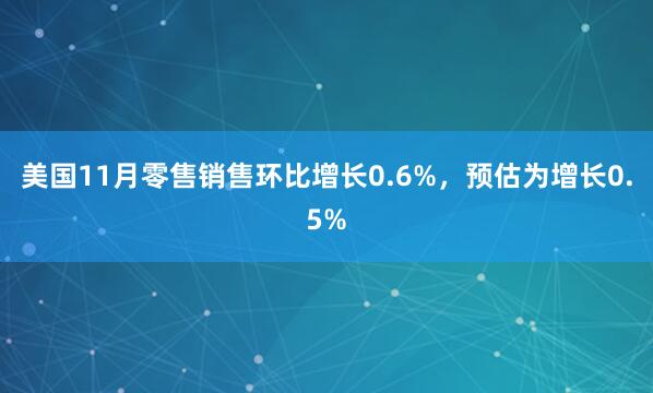 美國11月零售銷售環(huán)比增長0.6%，預(yù)估為增長0.5%