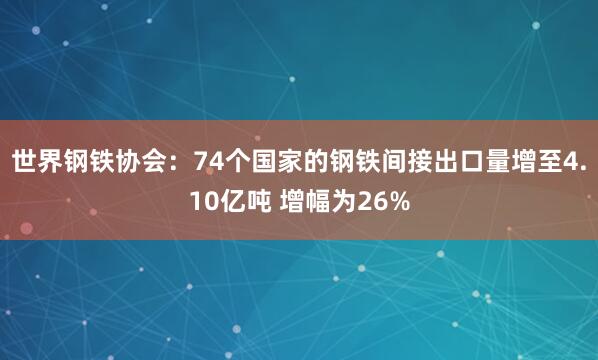 世界鋼鐵協會：74個國家的鋼鐵間接出口量增至4.10億噸 增幅為26%