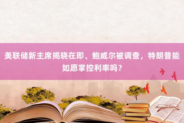 美聯儲新主席揭曉在即、鮑威爾被調查，特朗普能如愿掌控利率嗎？