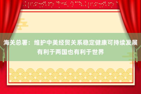 海關(guān)總署：維護(hù)中美經(jīng)貿(mào)關(guān)系穩(wěn)定健康可持續(xù)發(fā)展有利于兩國也有利于世界