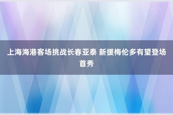 上海海港客場挑戰(zhàn)長春亞泰 新援梅倫多有望登場首秀