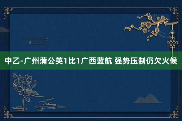 中乙-廣州蒲公英1比1廣西藍(lán)航 強勢壓制仍欠火候