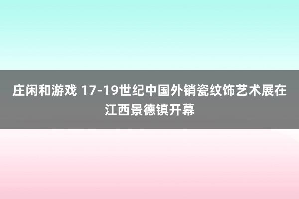 莊閑和游戲 17-19世紀中國外銷瓷紋飾藝術展在江西景德鎮開幕