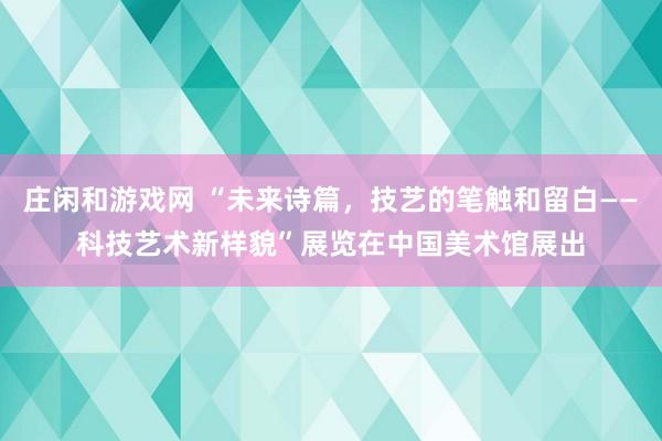 莊閑和游戲網(wǎng) “未來詩篇,技藝的筆觸和留白——科技藝術(shù)新樣貌”展覽在中國美術(shù)館展出