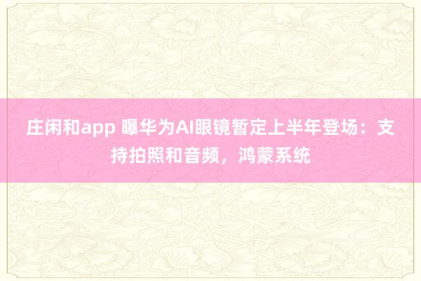 莊閑和app 曝華為AI眼鏡暫定上半年登場:支持拍照和音頻,鴻蒙系統(tǒng)