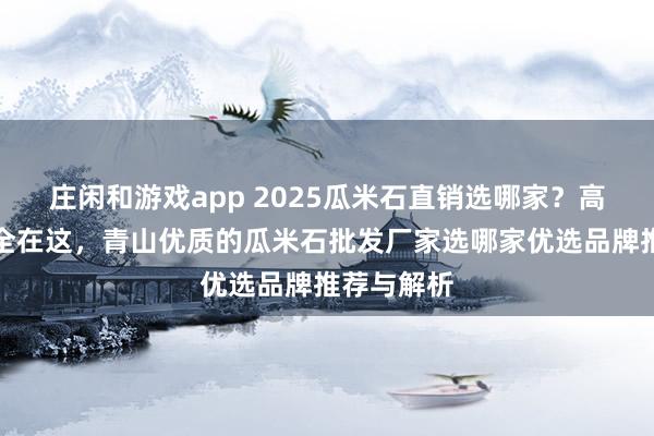 莊閑和游戲app 2025瓜米石直銷選哪家？高評價廠家全在這，青山優質的瓜米石批發廠家選哪家優選品牌推薦與解析