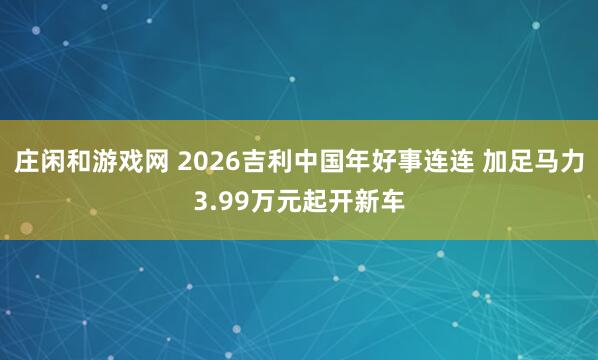 莊閑和游戲網(wǎng) 2026吉利中國年好事連連 加足馬力3.99萬元起開新車