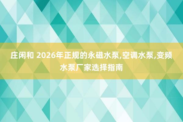 莊閑和 2026年正規(guī)的永磁水泵,空調水泵,變頻水泵廠家選擇指南