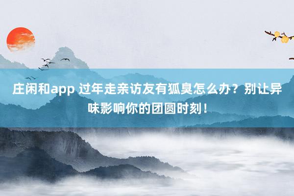 莊閑和app 過年走親訪友有狐臭怎么辦？別讓異味影響你的團圓時刻！