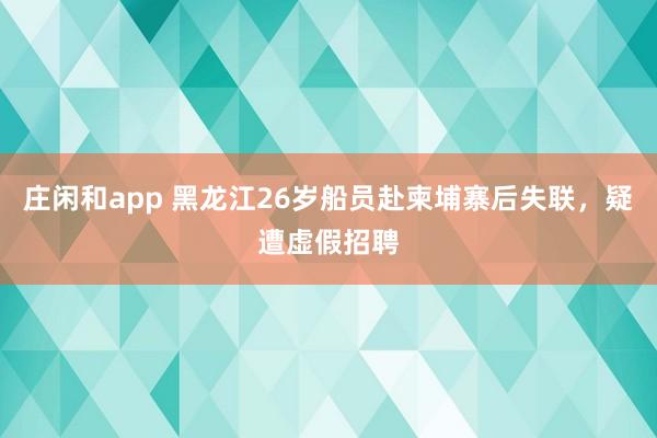 莊閑和app 黑龍江26歲船員赴柬埔寨后失聯，疑遭虛假招聘