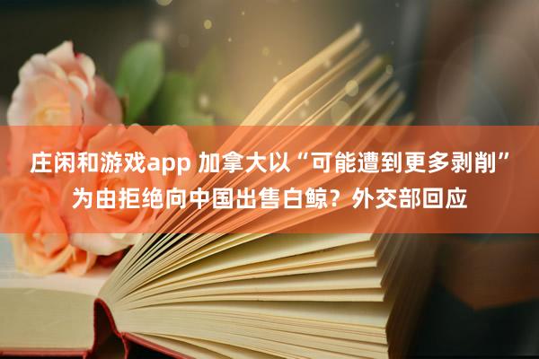 莊閑和游戲app 加拿大以“可能遭到更多剝削”為由拒絕向中國出售白鯨？外交部回應