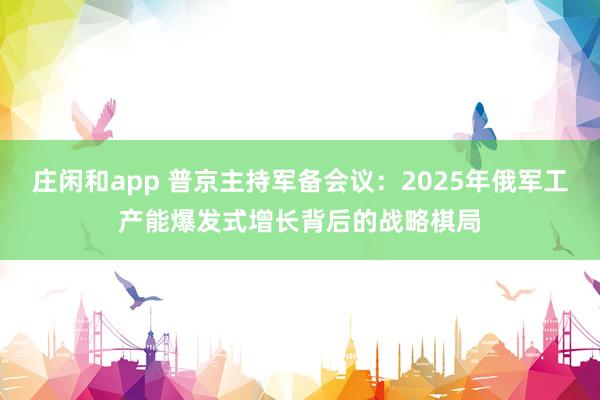 莊閑和app 普京主持軍備會(huì)議：2025年俄軍工產(chǎn)能爆發(fā)式增長背后的戰(zhàn)略棋局