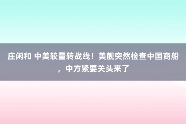 莊閑和 中美較量轉戰線!美艦突然檢查中國商船,中方緊要關頭來了