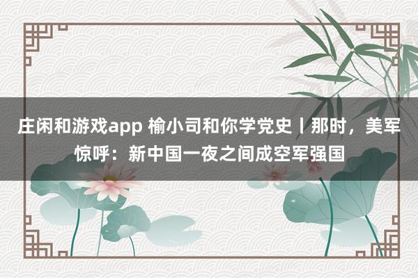 莊閑和游戲app 榆小司和你學黨史丨那時,美軍驚呼:新中國一夜之間成空軍強國