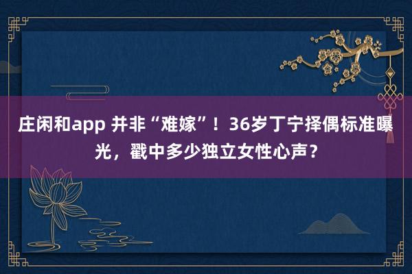 莊閑和app 并非“難嫁”！36歲丁寧擇偶標準曝光，戳中多少獨立女性心聲？