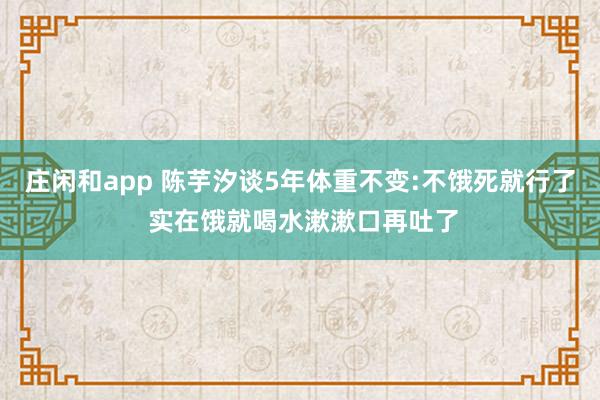 莊閑和app 陳芋汐談5年體重不變:不餓死就行了 實在餓就喝水漱漱口再吐了