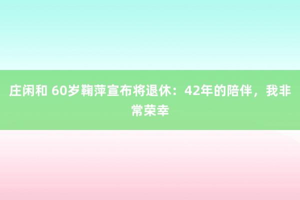莊閑和 60歲鞠萍宣布將退休：42年的陪伴，我非常榮幸