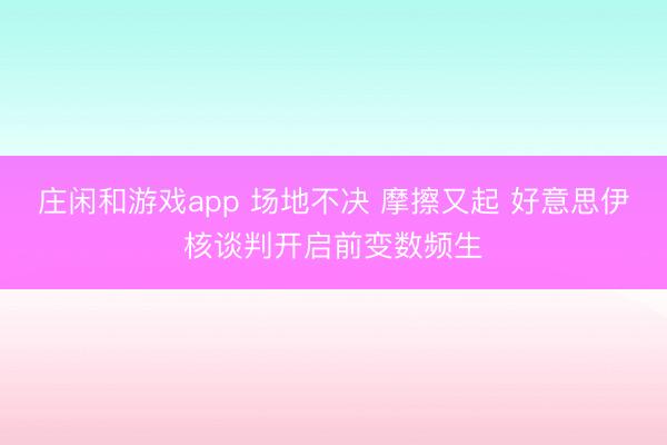 莊閑和游戲app 場地不決 摩擦又起 好意思伊核談判開啟前變數(shù)頻生