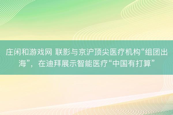 莊閑和游戲網(wǎng) 聯(lián)影與京滬頂尖醫(yī)療機(jī)構(gòu)“組團(tuán)出海”，在迪拜展示智能醫(yī)療“中國(guó)有打算”