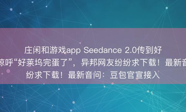 莊閑和游戲app Seedance 2.0傳到好意思國,導(dǎo)演用后驚呼“好萊塢完蛋了”,異邦網(wǎng)友紛紛求下載!最新音問:豆包官宣接入