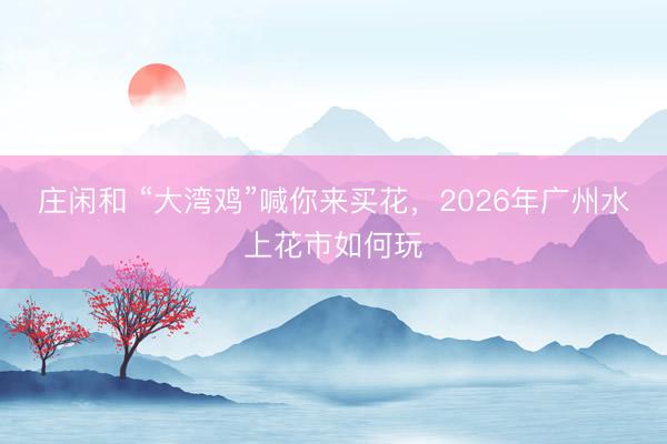 莊閑和 “大灣雞”喊你來買花，2026年廣州水上花市如何玩