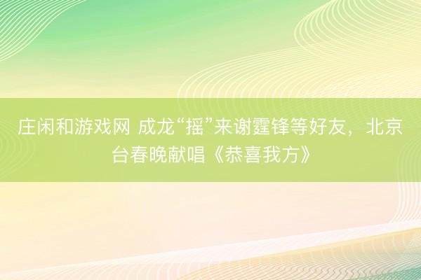 莊閑和游戲網 成龍“搖”來謝霆鋒等好友,北京臺春晚獻唱《恭喜我方》