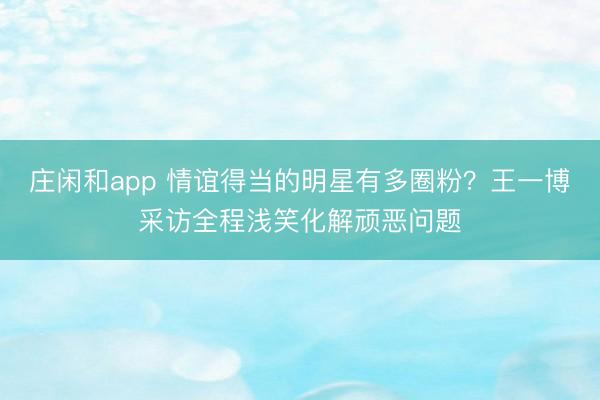 莊閑和app 情誼得當的明星有多圈粉?王一博采訪全程淺笑化解頑惡問題