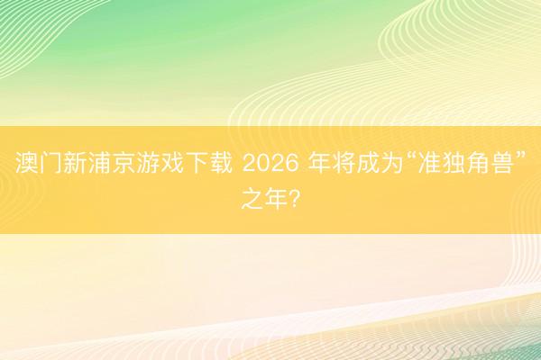 澳門新浦京游戲下載 2026 年將成為“準獨角獸”之年？