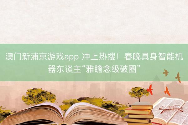 澳門新浦京游戲app 沖上熱搜！春晚具身智能機器東談主“雅瞻念級破圈”