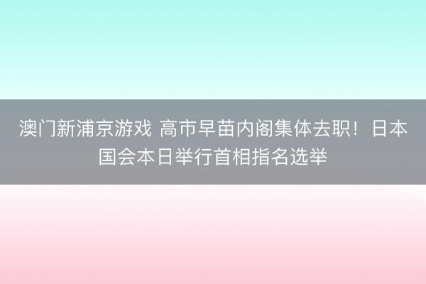 澳門新浦京游戲 高市早苗內(nèi)閣集體去職！日本國會本日舉行首相指名選舉
