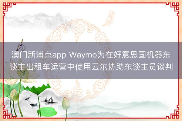 澳門新浦京app Waymo為在好意思國機器東談主出租車運營中使用云爾協(xié)助東談主員談判