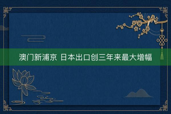 澳門新浦京 日本出口創(chuàng)三年來(lái)最大增幅