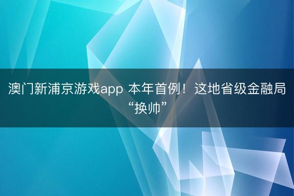 澳門(mén)新浦京游戲app 本年首例！這地省級(jí)金融局“換帥”